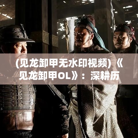 (见龙卸甲无水印视频) 《见龙卸甲OL》：深耕历史，玩转策略之道——探索古代兵法，指挥千军万马，争霸九州！