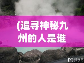 (追寻神秘九州的人是谁) 追寻神秘九州：探秘仙山传说与山川奇景之旅