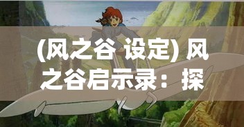 (风之谷 设定) 风之谷启示录：探索守护自然与和平共处之道，从神秘的风之种子寻求永恒之力的奥秘。