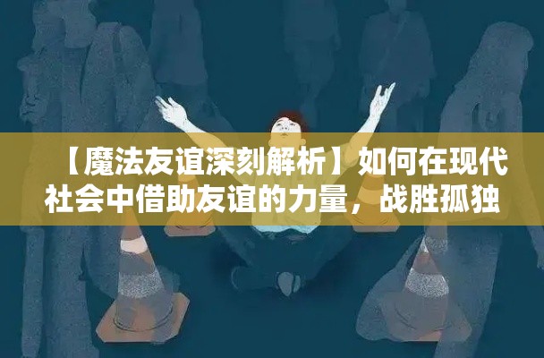 【魔法友谊深刻解析】如何在现代社会中借助友谊的力量，战胜孤独与困境，共同成长与进步？