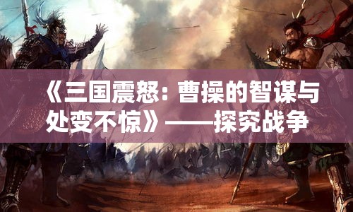 《三国震怒: 曹操的智谋与处变不惊》——探究战争策略与心理博弈的深层影响