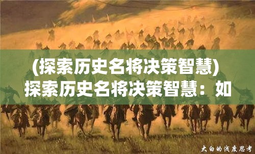 (探索历史名将决策智慧) 探索历史名将决策智慧：如何从古代将领的决断中汲取现代领导力与策略启示