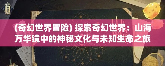 (奇幻世界冒险) 探索奇幻世界：山海万华镜中的神秘文化与未知生命之旅