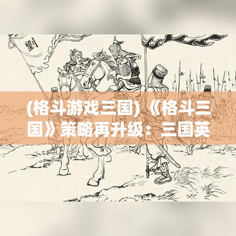 (格斗游戏三国) 《格斗三国》策略再升级：三国英雄如何运用智谋与武力征服战场！